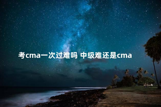 考cma一次过难吗 中级难还是cma难